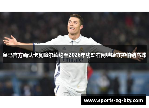 皇马官方确认卡瓦哈尔续约至2026年功勋右闸继续守护伯纳乌球